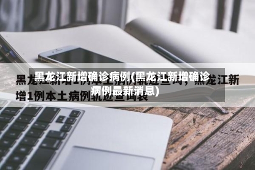 黑龙江新增确诊病例(黑龙江新增确诊病例最新消息)