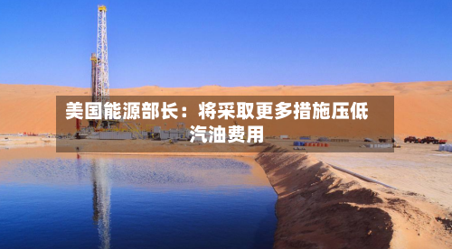 美国能源部长：将采取更多措施压低汽油费用