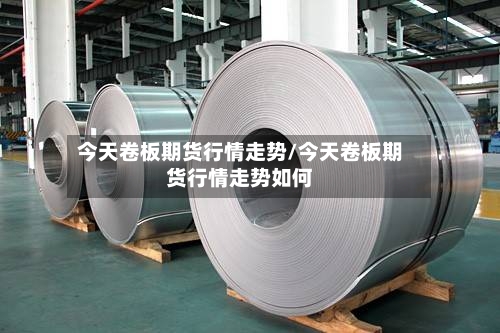 今天卷板期货行情走势/今天卷板期货行情走势如何-第2张图片