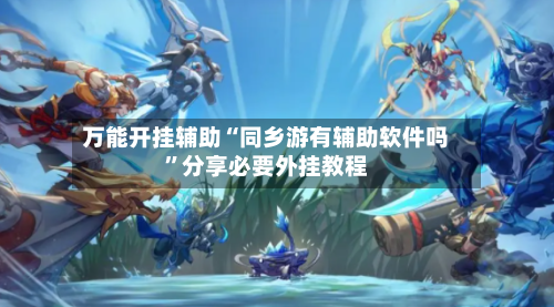 万能开挂辅助“同乡游有辅助软件吗	”分享必要外挂教程-第3张图片