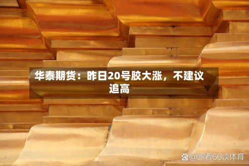 华泰期货：昨日20号胶大涨	，不建议追高-第2张图片