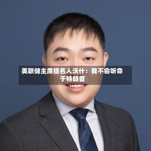 美联储主席提名人沃什：我不会听命于特朗普