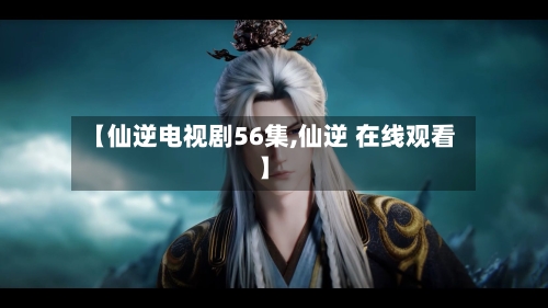 【仙逆电视剧56集,仙逆 在线观看】