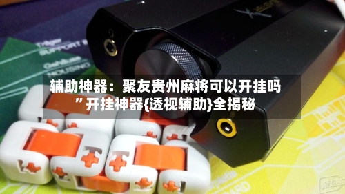 辅助神器：聚友贵州麻将可以开挂吗	”开挂神器{透视辅助}全揭秘-第2张图片