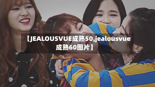 【JEALOUSVUE成熟50,jealousvue成熟60图片】