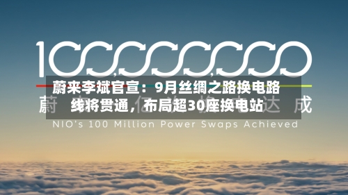 蔚来李斌官宣：9月丝绸之路换电路线将贯通，布局超30座换电站-第3张图片