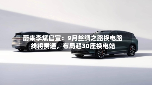 蔚来李斌官宣：9月丝绸之路换电路线将贯通，布局超30座换电站-第2张图片