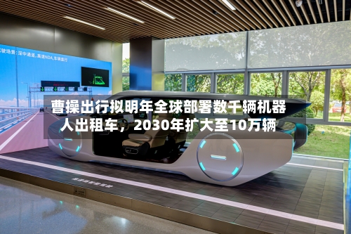 曹操出行拟明年全球部署数千辆机器人出租车，2030年扩大至10万辆