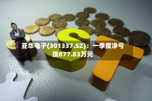 亚华电子(301337.SZ)：一季度净亏损877.83万元