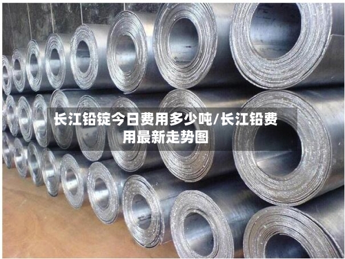 长江铅锭今日费用多少吨/长江铅费用最新走势图