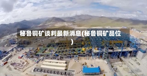 秘鲁铜矿谈判最新消息(秘鲁铜矿品位)-第2张图片