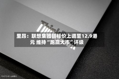 里昂：联想集团目标价上调至12.9港元 维持“跑赢大市”评级
