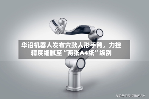 华沿机器人发布六款人形手臂，力控精度细腻至“两张A4纸”级别-第3张图片