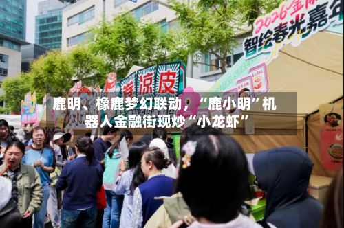鹿明、橡鹿梦幻联动，“鹿小明”机器人金融街现炒“小龙虾”
