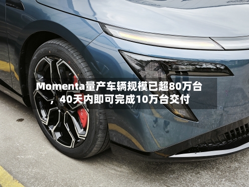 Momenta量产车辆规模已超80万台，40天内即可完成10万台交付-第3张图片