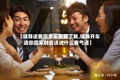 【领导送我回家车里要了我,领导开车送你回家时应该说什么客气话】-第2张图片