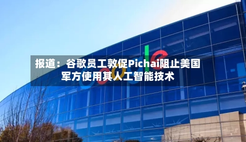 报道：谷歌员工敦促Pichai阻止美国军方使用其人工智能技术-第2张图片