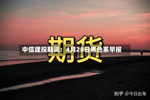 中信建投期货：4月28日黑色系早报