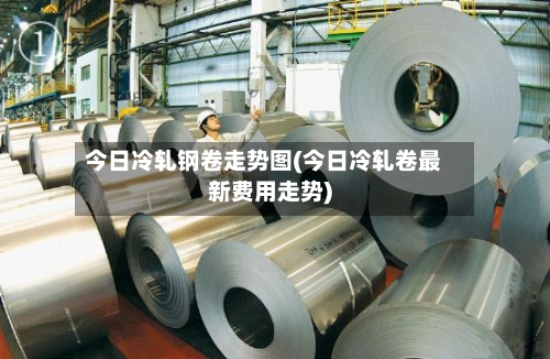 今日冷轧钢卷走势图(今日冷轧卷最新费用走势)-第2张图片