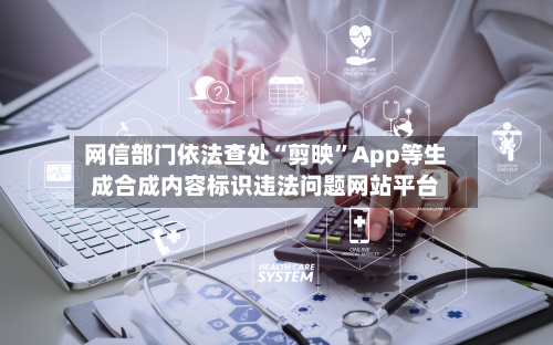 网信部门依法查处“剪映”App等生成合成内容标识违法问题网站平台