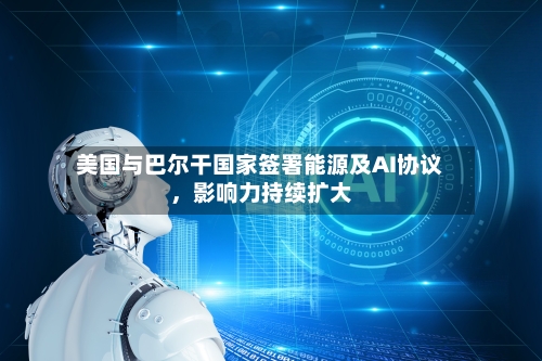 美国与巴尔干国家签署能源及AI协议，影响力持续扩大-第2张图片