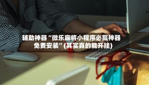 辅助神器“微乐麻将小程序必赢神器免费安装”(其实真的能开挂)-第3张图片