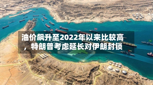 油价飙升至2022年以来比较高	，特朗普考虑延长对伊朗封锁-第3张图片