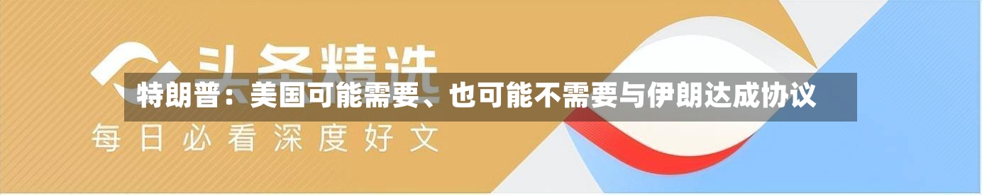 特朗普：美国可能需要、也可能不需要与伊朗达成协议-第3张图片