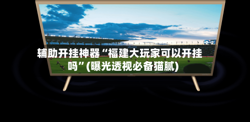 辅助开挂神器“福建大玩家可以开挂吗	”(曝光透视必备猫腻)-第2张图片