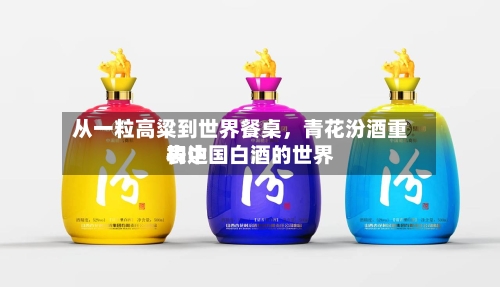 从一粒高粱到世界餐桌，青花汾酒重构中国白酒的世界表达-第3张图片