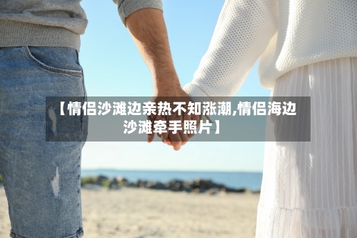【情侣沙滩边亲热不知涨潮,情侣海边沙滩牵手照片】