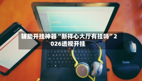 辅助开挂神器“新祥心大厅有挂吗	”2026透视开挂-第2张图片