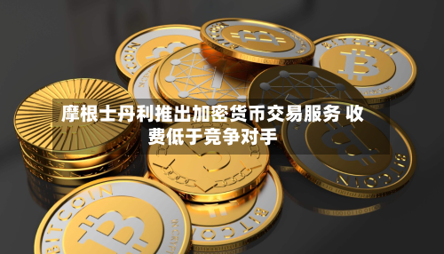 摩根士丹利推出加密货币交易服务 收费低于竞争对手-第3张图片