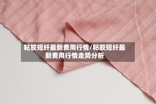 粘胶短纤最新费用行情/粘胶短纤最新费用行情走势分析-第2张图片