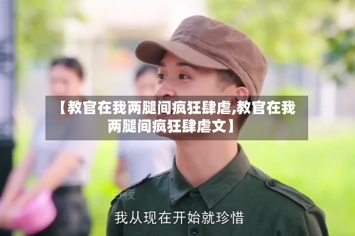 【教官在我两腿间疯狂肆虐,教官在我两腿间疯狂肆虐文】-第2张图片