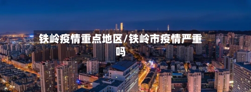 铁岭疫情重点地区/铁岭市疫情严重吗-第3张图片