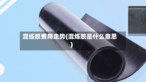 混练胶费用走势(混炼胶是什么意思)