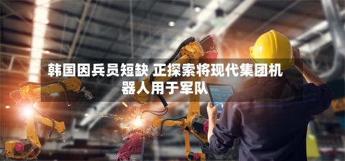 韩国因兵员短缺 正探索将现代集团机器人用于军队