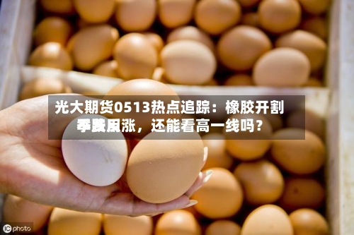 光大期货0513热点追踪：橡胶开割季费用不跌反涨，还能看高一线吗？-第2张图片