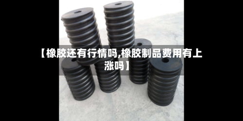 【橡胶还有行情吗,橡胶制品费用有上涨吗】-第3张图片