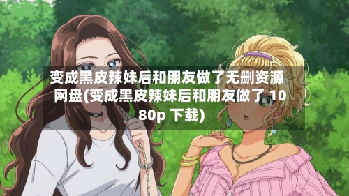 变成黑皮辣妹后和朋友做了无删资源网盘(变成黑皮辣妹后和朋友做了 1080p 下载)