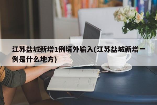 江苏盐城新增1例境外输入(江苏盐城新增一例是什么地方)
