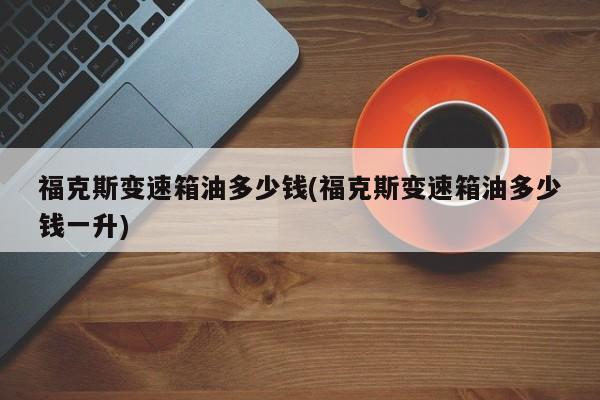 福克斯变速箱油多少钱(福克斯变速箱油多少钱一升)