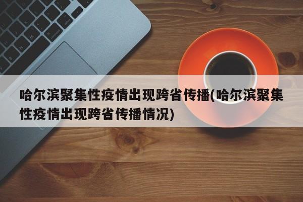 哈尔滨聚集性疫情出现跨省传播(哈尔滨聚集性疫情出现跨省传播情况)