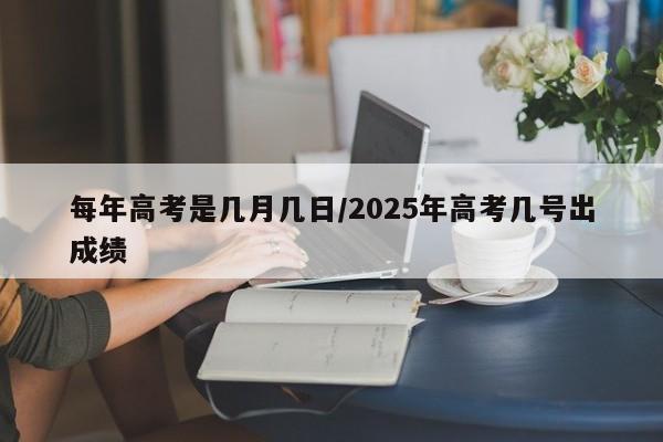 每年高考是几月几日/2025年高考几号出成绩