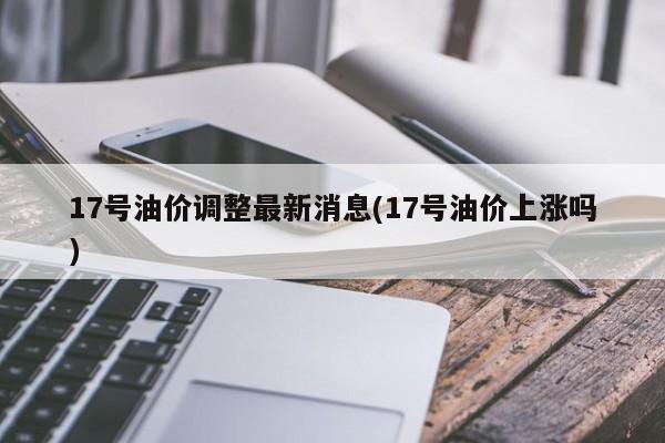 17号油价调整最新消息(17号油价上涨吗)